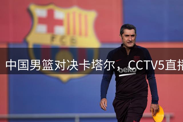 中国男篮对决卡塔尔，CCTV5直播凌晨焦点战