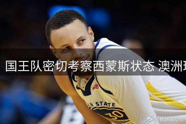 国王队密切考察西蒙斯状态 澳洲球星试训表现获认可