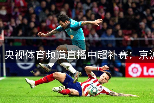 央视体育频道直播中超补赛：京沪大战与上海海港对决大连